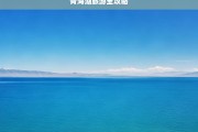 青海湖旅游全攻略，青海湖旅游全攻略