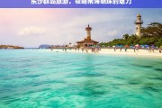 东沙群岛旅游，领略南海明珠的魅力，东沙群岛旅游，探寻南海明珠魅力之旅