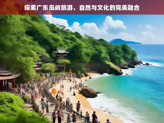 探索广东岛屿旅游，自然与文化的完美融合