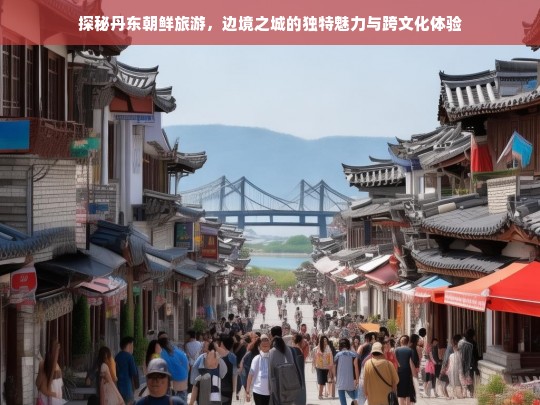 探秘丹东朝鲜旅游，边境之城的独特魅力与跨文化体验