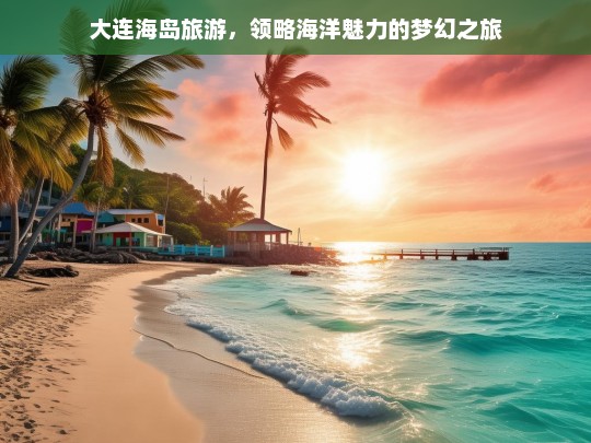 大连海岛旅游，领略海洋魅力的梦幻之旅