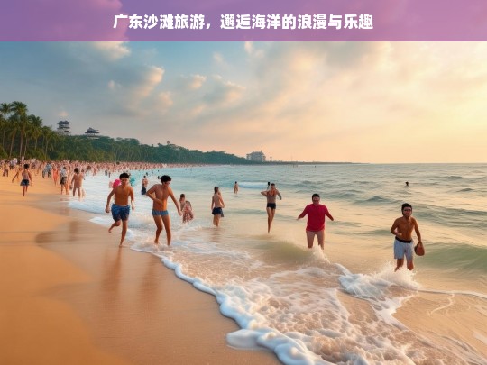 广东沙滩旅游，邂逅海洋的浪漫与乐趣