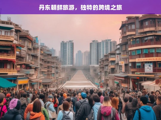 丹东朝鲜旅游，独特的跨境之旅